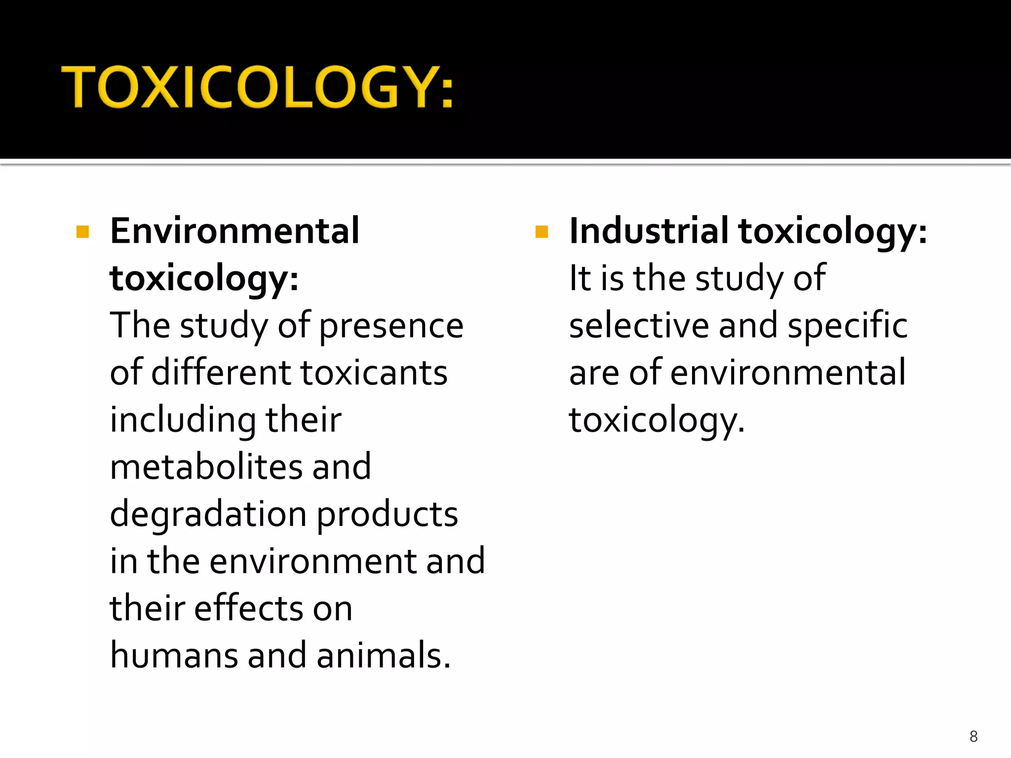  Environmental
toxicology:
The study of presence
of different toxicants
including their
metabolites and
degradation products
in the environment and
their effects on
humans and animals.
 Industrial toxicology:
It is the study of
selective and specific
are of environmental
toxicology.
8
 