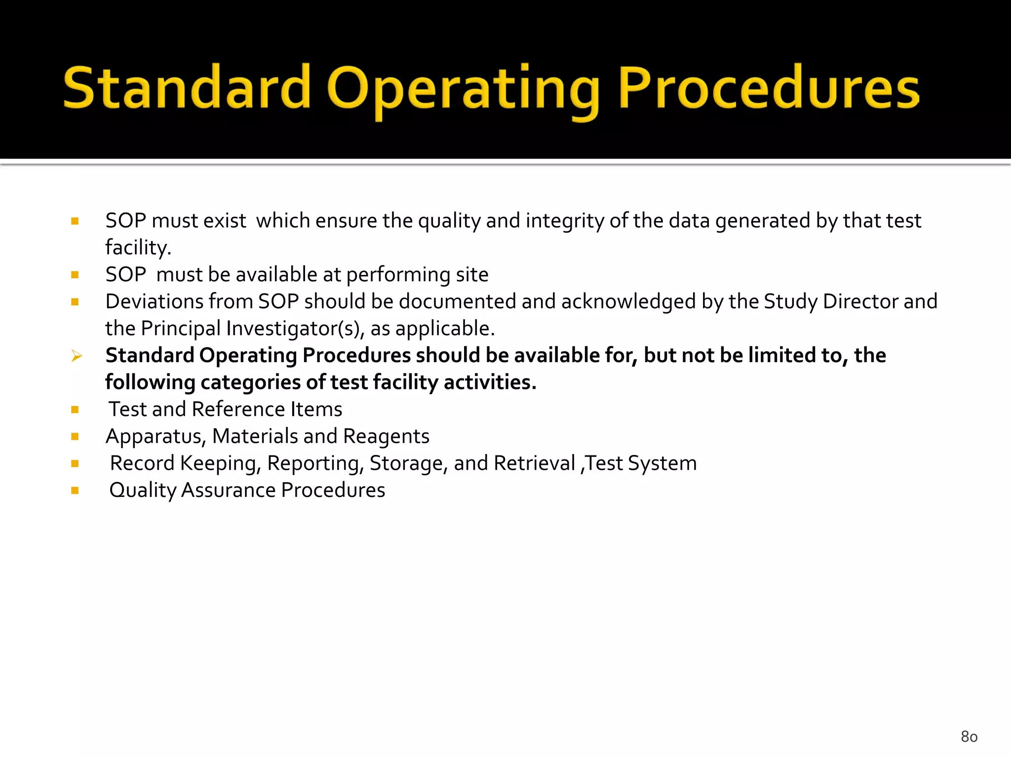  SOP must exist which ensure the quality and integrity of the data generated by that test
facility.
 SOP must be available at performing site
 Deviations from SOP should be documented and acknowledged by the Study Director and
the Principal Investigator(s), as applicable.
 Standard Operating Procedures should be available for, but not be limited to, the
following categories of test facility activities.
 Test and Reference Items
 Apparatus, Materials and Reagents
 Record Keeping, Reporting, Storage, and Retrieval ,Test System
 Quality Assurance Procedures
80
 