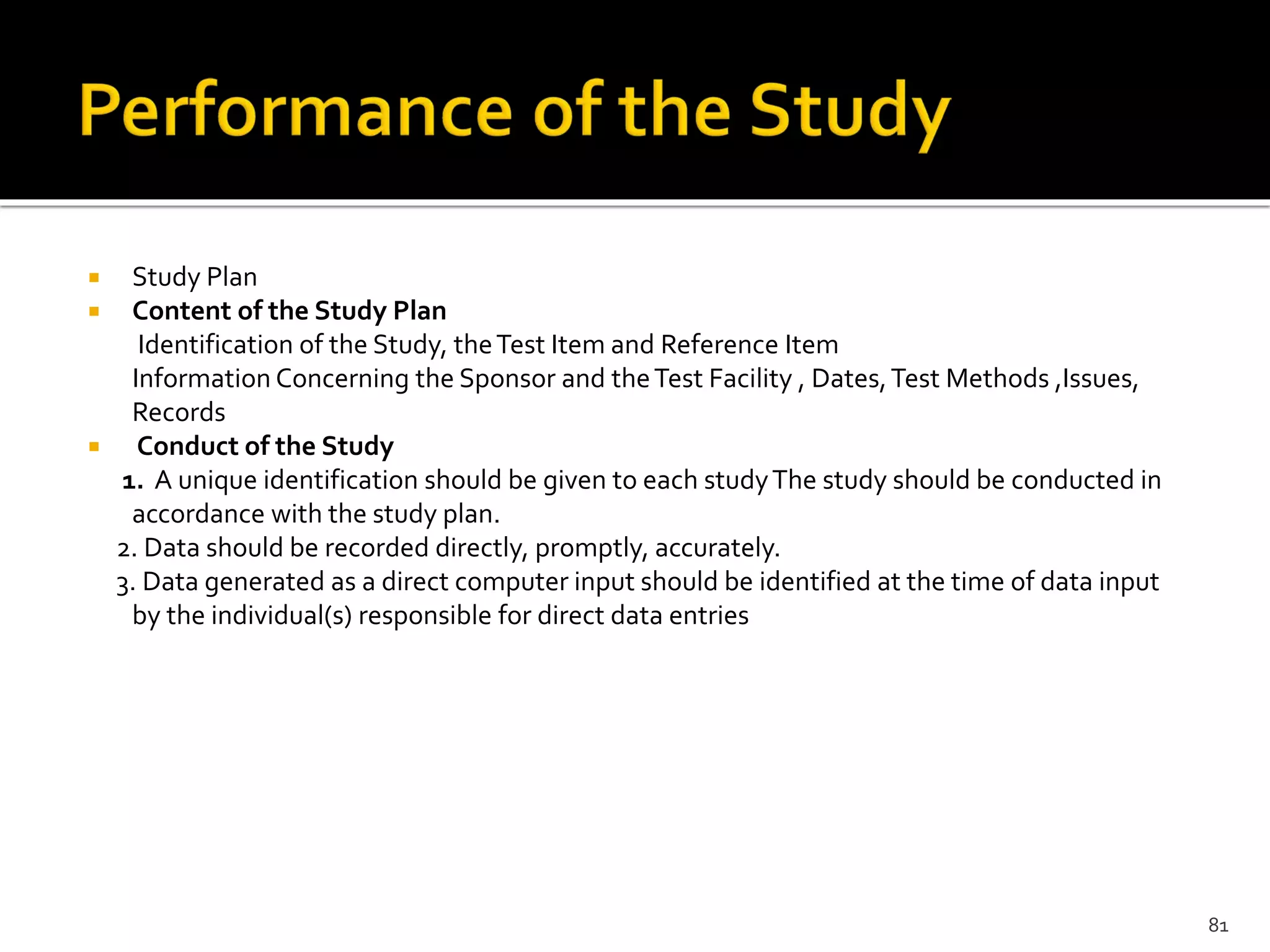  Study Plan
 Content of the Study Plan
Identification of the Study, theTest Item and Reference Item
Information Concerning the Sponsor and theTest Facility , Dates,Test Methods ,Issues,
Records
 Conduct of the Study
1. A unique identification should be given to each studyThe study should be conducted in
accordance with the study plan.
2. Data should be recorded directly, promptly, accurately.
3. Data generated as a direct computer input should be identified at the time of data input
by the individual(s) responsible for direct data entries
81
 