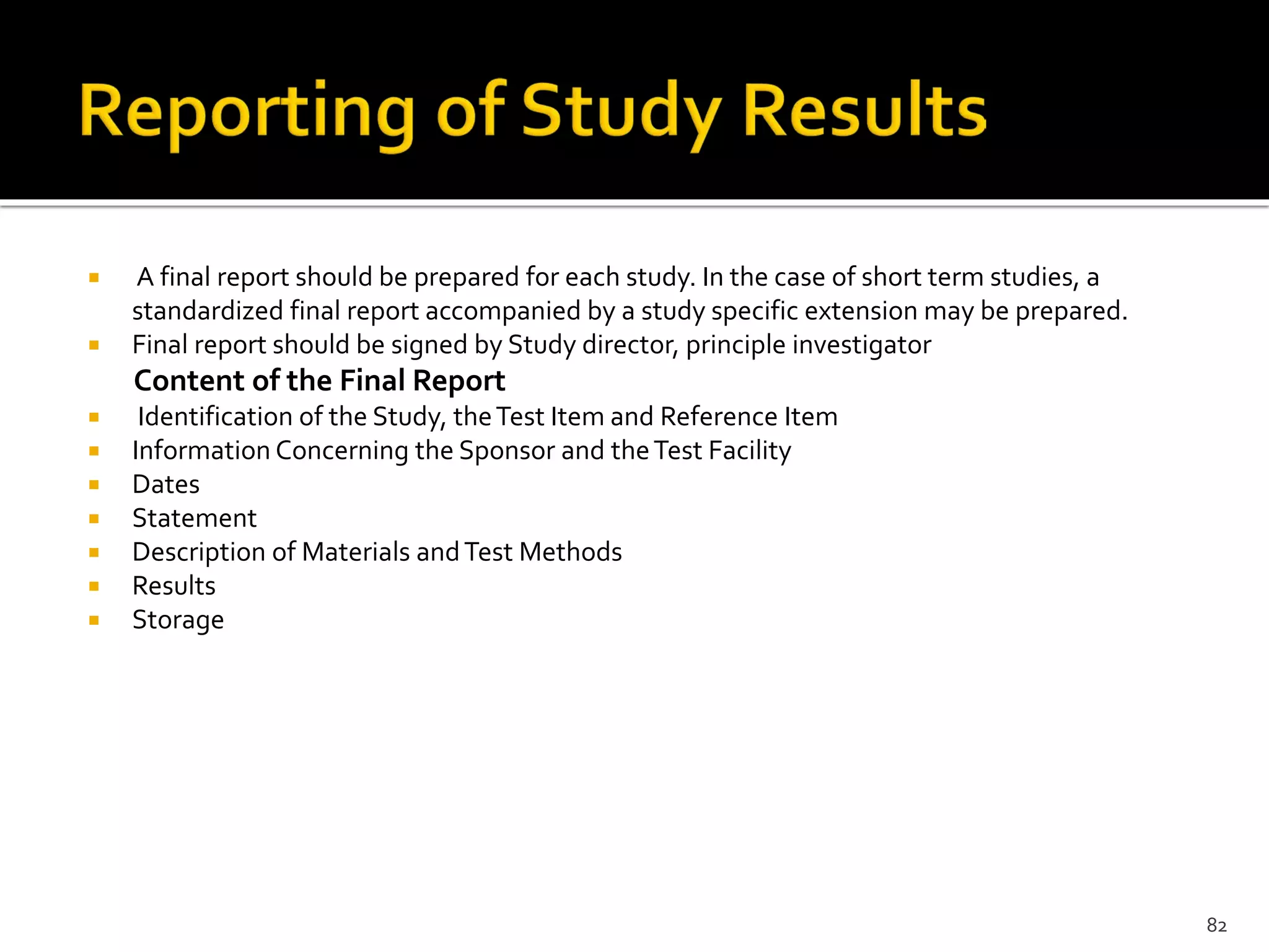  A final report should be prepared for each study. In the case of short term studies, a
standardized final report accompanied by a study specific extension may be prepared.
 Final report should be signed by Study director, principle investigator
Content of the Final Report
 Identification of the Study, theTest Item and Reference Item
 Information Concerning the Sponsor and theTest Facility
 Dates
 Statement
 Description of Materials andTest Methods
 Results
 Storage
82
 