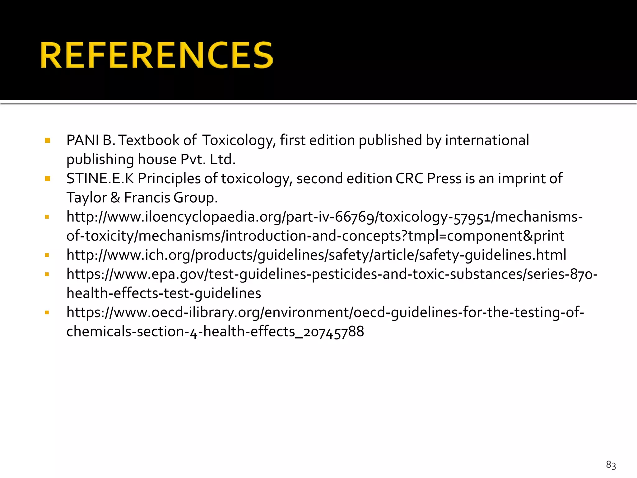  PANI B.Textbook of Toxicology, first edition published by international
publishing house Pvt. Ltd.
 STINE.E.K Principles of toxicology, second edition CRC Press is an imprint of
Taylor & Francis Group.
 http://www.iloencyclopaedia.org/part-iv-66769/toxicology-57951/mechanisms-
of-toxicity/mechanisms/introduction-and-concepts?tmpl=component&print
 http://www.ich.org/products/guidelines/safety/article/safety-guidelines.html
 https://www.epa.gov/test-guidelines-pesticides-and-toxic-substances/series-870-
health-effects-test-guidelines
 https://www.oecd-ilibrary.org/environment/oecd-guidelines-for-the-testing-of-
chemicals-section-4-health-effects_20745788
83
 