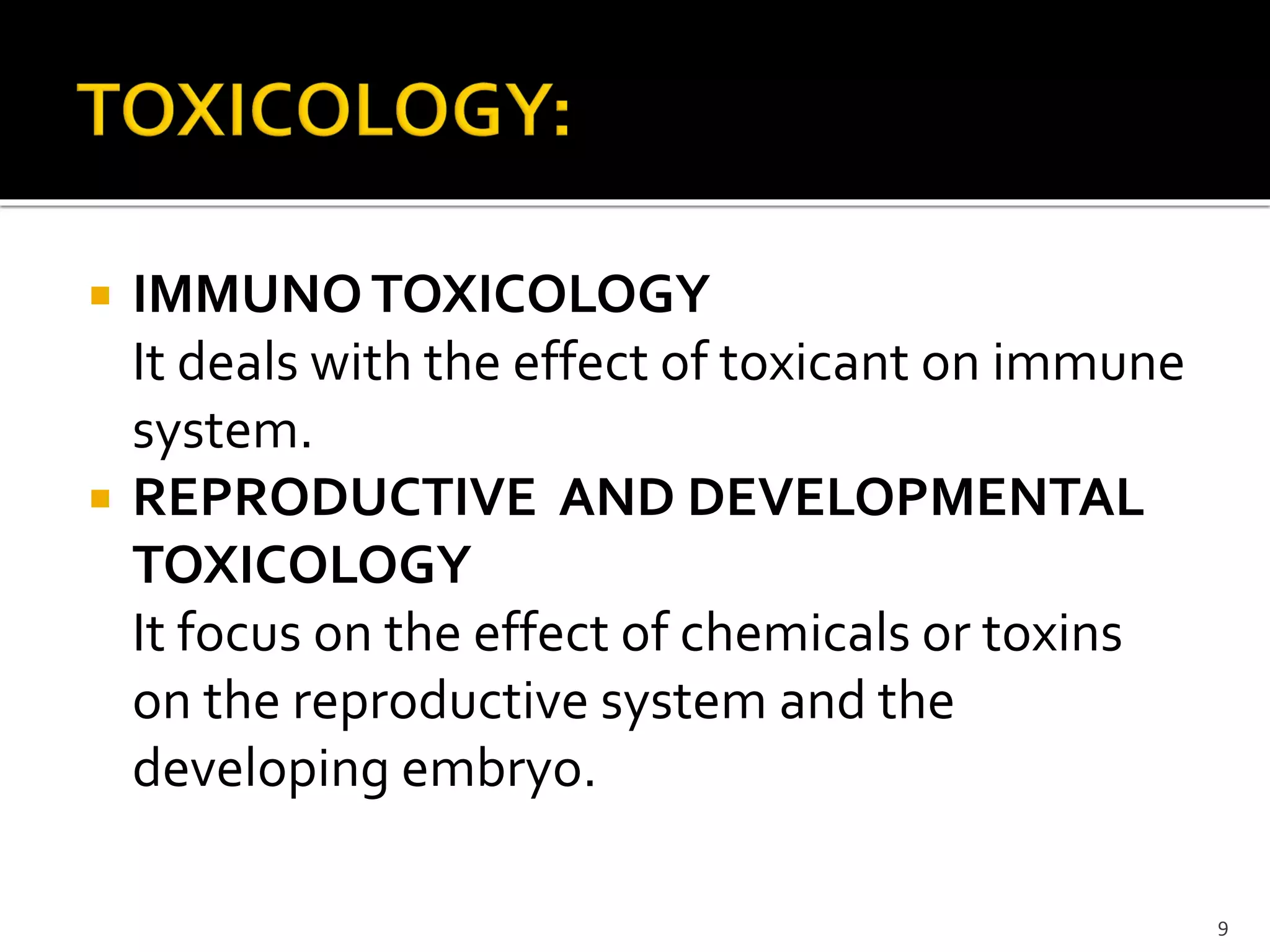  IMMUNOTOXICOLOGY
It deals with the effect of toxicant on immune
system.
 REPRODUCTIVE AND DEVELOPMENTAL
TOXICOLOGY
It focus on the effect of chemicals or toxins
on the reproductive system and the
developing embryo.
9
 
