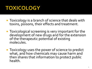  Toxicology is a branch of science that deals with
toxins, poisons, their effects and treatment.
 Toxicological screening is very important for the
development of new drugs and for the extension
of the therapeutic potential of existing
molecules.
 Toxicology uses the power of science to predict
what, and how chemicals may cause harm and
then shares that information to protect public
health.
1
 