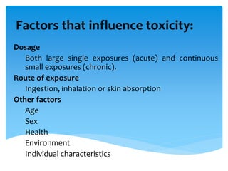 Factors that influence toxicity:
Dosage
Both large single exposures (acute) and continuous
small exposures (chronic).
Route of exposure
Ingestion, inhalation or skin absorption
Other factors
Age
Sex
Health
Environment
Individual characteristics
 