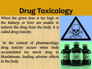 Drug Toxicology
When the given dose is too high or
the kidneys or liver are unable to
remove the drug from the body, it is
called drug toxicity.
In the context of pharmacology,
drug toxicity occurs when body
accumulated too much drug in
bloodstream, leading adverse effects
in the body.
 