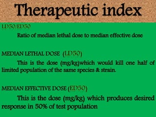 Therapeutic index
Ratio of median lethal dose to median effective dose
MEDIAN LETHAL DOSE (
This is the dose (mg/kg)which would kill one half of
limited population of the same species & strain.
MEDIAN EFFECTIVE DOSE (
This is the dose (mg/kg) which produces desired
response in 50% of test population
 