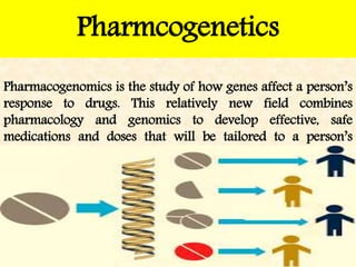 Pharmacogenomics is the study of how genes affect a person’s
response to drugs. This relatively new field combines
pharmacology and genomics to develop effective, safe
medications and doses that will be tailored to a person’s
genetic makeup.
Pharmcogenetics
 