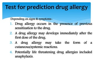 Depending on signs & symptoms-
1. Drug allergy occurs in the presence of previous
sensitization to the drug.
2. A drug allergy may develops immediately after the
first dose of the drug.
3. A drug allergy may take the form of a
cutaneous/systemic reactions.
4. Potentially life threatening drug allergies included
anaphylaxis.
Test for prediction drug allergy
 