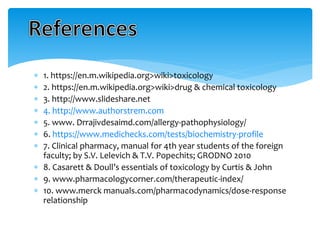  1. https://en.m.wikipedia.org>wiki>toxicology
 2. https://en.m.wikipedia.org>wiki>drug & chemical toxicology
 3. http://www.slideshare.net
 4. http://www.authorstrem.com
 5. www. Drrajivdesaimd.com/allergy-pathophysiology/
 6. https://www.medichecks.com/tests/biochemistry-profile
 7. Clinical pharmacy, manual for 4th year students of the foreign
faculty; by S.V. Lelevich & T.V. Popechits; GRODNO 2010
 8. Casarett & Doull’s essentials of toxicology by Curtis & John
 9. www.pharmacologycorner.com/therapeutic-index/
 10. www.merck manuals.com/pharmacodynamics/dose-response
relationship
 