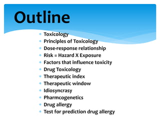  Toxicology
 Principles of Toxicology
 Dose-response relationship
 Risk = Hazard X Exposure
 Factors that influence toxicity
 Drug Toxicology
 Therapeutic index
 Therapeutic window
 Idiosyncrasy
 Pharmcogenetics
 Drug allergy
 Test for prediction drug allergy
Outline
 
