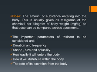 Dose: The amount of substance entering into the
body. This is usually given as milligrams of the
chemical per kilogram of body weight (mg/kg) so
that dose can be compared across specimens.
The important parameters of toxicant to be
considered are:
Duration and frequency
Shape , size and solubility
How easily it will enters the body
How it will distribute within the body
The rate of its excretion from the body
 