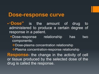 Dose-response curve
“Dose” is the amount of drug to
administered to produce a certain degree of
response in a patient.
Dose-response relationship has two
components:
Dose-plasma concentration relationship
Plasma concentration-response relationship
Response- the change in the activity of cell
or tissue produced by the selected dose of the
drug is called the response.
 