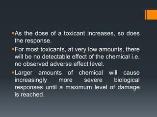 As the dose of a toxicant increases, so does
the response.
For most toxicants, at very low amounts, there
will be no detectable effect of the chemical i.e.
no observed adverse effect level.
Larger amounts of chemical will cause
increasingly more severe biological
responses until a maximum level of damage
is reached.
 