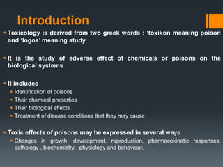 Introduction
 Toxicology is derived from two greek words : ‘toxikon meaning poison
and ‘logos’ meaning study
 It is the study of adverse effect of chemicals or poisons on the
biological systems
 It includes
 Identification of poisons
 Their chemical properties
 Their biological effects
 Treatment of disease conditions that they may cause
 Toxic effects of poisons may be expressed in several ways
 Changes in growth, development, reproduction, pharmacokinetic responses,
pathology , biochemistry , physiology and behaviour.
 