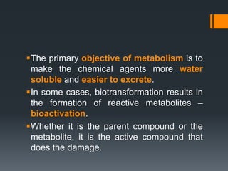 The primary objective of metabolism is to
make the chemical agents more water
soluble and easier to excrete.
In some cases, biotransformation results in
the formation of reactive metabolites –
bioactivation.
Whether it is the parent compound or the
metabolite, it is the active compound that
does the damage.
 