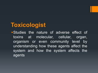 Toxicologist
Studies the nature of adverse effect of
toxins at molecular, cellular, organ,
organism or even community level by
understanding how these agents affect the
system and how the system affects the
agents
 