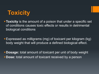 Toxicity
Toxicity is the amount of a poison that under a specific set
of conditions causes toxic effects or results in detrimental
biological conditions
Expressed as milligrams (mg) of toxicant per kilogram (kg)
body weight that will produce a defined biological effect.
Dosage: total amount of toxicant per unit of body weight
Dose: total amount of toxicant received by a person
 