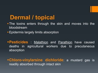 Dermal / topical
The toxins enters through the skin and moves into the
bloodstream
Epidermis largely limits absorption
Pesticides : Malathion and Parathion have caused
deaths in agricultural workers due to precutaneous
absorption
Chloro-vinylarsine dichloride: a mustard gas is
readily absorbed through intact skin
 