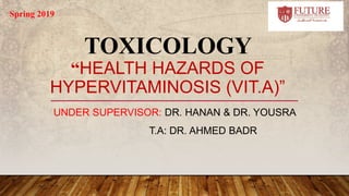 TOXICOLOGY
“HEALTH HAZARDS OF
HYPERVITAMINOSIS (VIT.A)”
UNDER SUPERVISOR: DR. HANAN & DR. YOUSRA
T.A: DR. AHMED BADR
Spring 2019
 