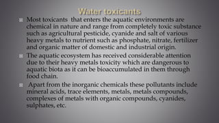  Most toxicants that enters the aquatic environments are
chemical in nature and range from completely toxic substance
such as agricultural pesticide, cyanide and salt of various
heavy metals to nutrient such as phosphate, nitrate, fertilizer
and organic matter of domestic and industrial origin.
 The aquatic ecosystem has received considerable attention
due to their heavy metals toxicity which are dangerous to
aquatic biota as it can be bioaccumulated in them through
food chain.
 Apart from the inorganic chemicals these pollutants include
mineral acids, trace elements, metals, metals compounds,
complexes of metals with organic compounds, cyanides,
sulphates, etc.
 