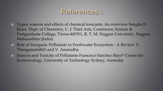  Types, sources and effects of chemical toxicants: An overview Sangita D.
Katre Dept. of Chemistry, C. J. Patel Arts, Commerce, Science &
Postgraduate College, Tirora-441911, R. T. M. Nagpur University, Nagpur,
Maharashtra (India)
 Role of Inorganic Pollutants in Freshwater Ecosystem - A Review. S.
Thangamalathi1 and V. Anuradha
 Sources and Toxicity of Pollutants Francisco Sánchez-Bayo* Centre for
Ecotoxicology, University of Technology Sydney, Australia
 