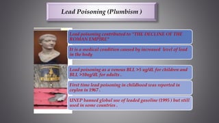 Lead poisoning contributed to "THE DECLINE OF THE
ROMAN EMPIRE"
It is a medical condition caused by increased level of lead
in the body
Lead poisoning as a venous BLL >5 ug/dL for children and
BLL >10ug/dL for adults .
First time lead poisoning in childhood was reported in
ceylon in 1967 .
UNEP banned global use of leaded gasoline (1995 ) but still
used in some countries .
Lead Poisoning (Plumbism )
 