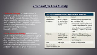 Treatment for Lead toxicity
Chelation therapy. In this treatment, a
medication given by mouth binds with the
lead so that it's excreted in urine. Chelation
therapy might be recommended for children
with a blood level of 45 mcg/dL or greater and
adults with high blood levels of lead or
symptoms of lead poisoning.
Example : DMSA
EDTA chelation therapy. Doctors treat
adults with lead levels greater than 45 mcg/dL
of blood and children who can't tolerate the
drug used in conventional chelation therapy
most commonly with a chemical called
calcium disodium ethylenediaminetetraacetic
acid (EDTA). EDTA is given by injection.
 