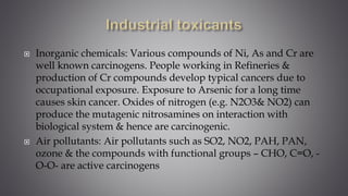  Inorganic chemicals: Various compounds of Ni, As and Cr are
well known carcinogens. People working in Refineries &
production of Cr compounds develop typical cancers due to
occupational exposure. Exposure to Arsenic for a long time
causes skin cancer. Oxides of nitrogen (e.g. N2O3& NO2) can
produce the mutagenic nitrosamines on interaction with
biological system & hence are carcinogenic.
 Air pollutants: Air pollutants such as SO2, NO2, PAH, PAN,
ozone & the compounds with functional groups – CHO, C=O, -
O-O- are active carcinogens
 