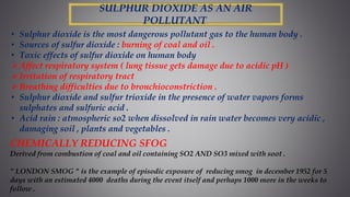 SULPHUR DIOXIDE AS AN AIR
POLLUTANT
• Sulphur dioxide is the most dangerous pollutant gas to the human body .
• Sources of sulfur dioxide : burning of coal and oil .
• Toxic effects of sulfur dioxide on human body
Affect respiratory system ( lung tissue gets damage due to acidic pH )
Irritation of respiratory tract
Breathing difficulties due to bronchioconstriction .
• Sulphur dioxide and sulfur trioxide in the presence of water vapors forms
sulphates and sulfuric acid .
• Acid rain : atmospheric so2 when dissolved in rain water becomes very acidic ,
damaging soil , plants and vegetables .
CHEMICALLY REDUCING SFOG
Derived from combustion of coal and oil containing SO2 AND SO3 mixed with soot .
" LONDON SMOG " is the example of episodic exposure of reducing smog in december 1952 for 5
days with an estimated 4000 deaths during the event itself and perhaps 1000 more in the weeks to
follow .
 