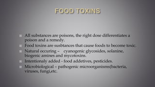  All substances are poisons, the right dose differentiates a
poison and a remedy.
 Food toxins are susbtances that cause foods to become toxic.
 Natural occuring – cyanogenic glycosides, solanine,
biogenic amines and mycotoxins.
 Intentionaly added - food addetives, pesticides.
 Microbiological – pathogenic microorganisms(bacteria,
viruses, fungi,etc.
 