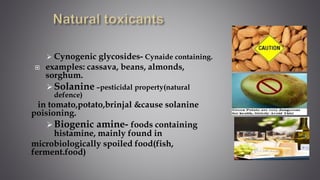 Cynogenic glycosides- Cynaide containing.
 examples: cassava, beans, almonds,
sorghum.
Solanine –pesticidal property(natural
defence)
in tomato,potato,brinjal &cause solanine
poisioning.
Biogenic amine- foods containing
histamine, mainly found in
microbiologically spoiled food(fish,
ferment.food)
 