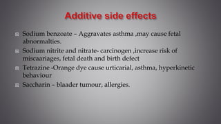  Sodium benzoate – Aggravates asthma ,may cause fetal
abnormalties.
 Sodium nitrite and nitrate- carcinogen ,increase risk of
miscaariages, fetal death and birth defect
 Tetrazine -Orange dye cause urticarial, asthma, hyperkinetic
behaviour
 Saccharin – blaader tumour, allergies.
 