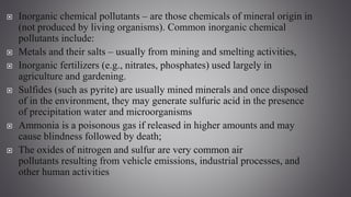  Inorganic chemical pollutants – are those chemicals of mineral origin in
(not produced by living organisms). Common inorganic chemical
pollutants include:
 Metals and their salts – usually from mining and smelting activities,
 Inorganic fertilizers (e.g., nitrates, phosphates) used largely in
agriculture and gardening.
 Sulfides (such as pyrite) are usually mined minerals and once disposed
of in the environment, they may generate sulfuric acid in the presence
of precipitation water and microorganisms
 Ammonia is a poisonous gas if released in higher amounts and may
cause blindness followed by death;
 The oxides of nitrogen and sulfur are very common air
pollutants resulting from vehicle emissions, industrial processes, and
other human activities
 