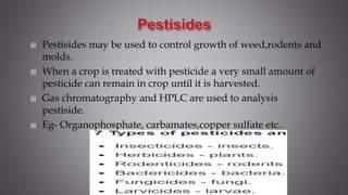  Pestisides may be used to control growth of weed,rodents and
molds.
 When a crop is treated with pesticide a very small amount of
pesticide can remain in crop until it is harvested.
 Gas chromatography and HPLC are used to analysis
pestiside.
 Eg- Organophosphate, carbamates,copper sulfate etc.
 