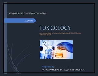 4/24/2020
REGIONAL INSTITUTE OF EDUCATION, BHOPAL
TOXICOLOGY
Basic concept, types of toxicants, toxicity testing, LC-50, LD-50, acute
and chronic toxicity
Prepared by:
RATNA PANDEY B.SC. B.ED. VIII SEMESTER
 