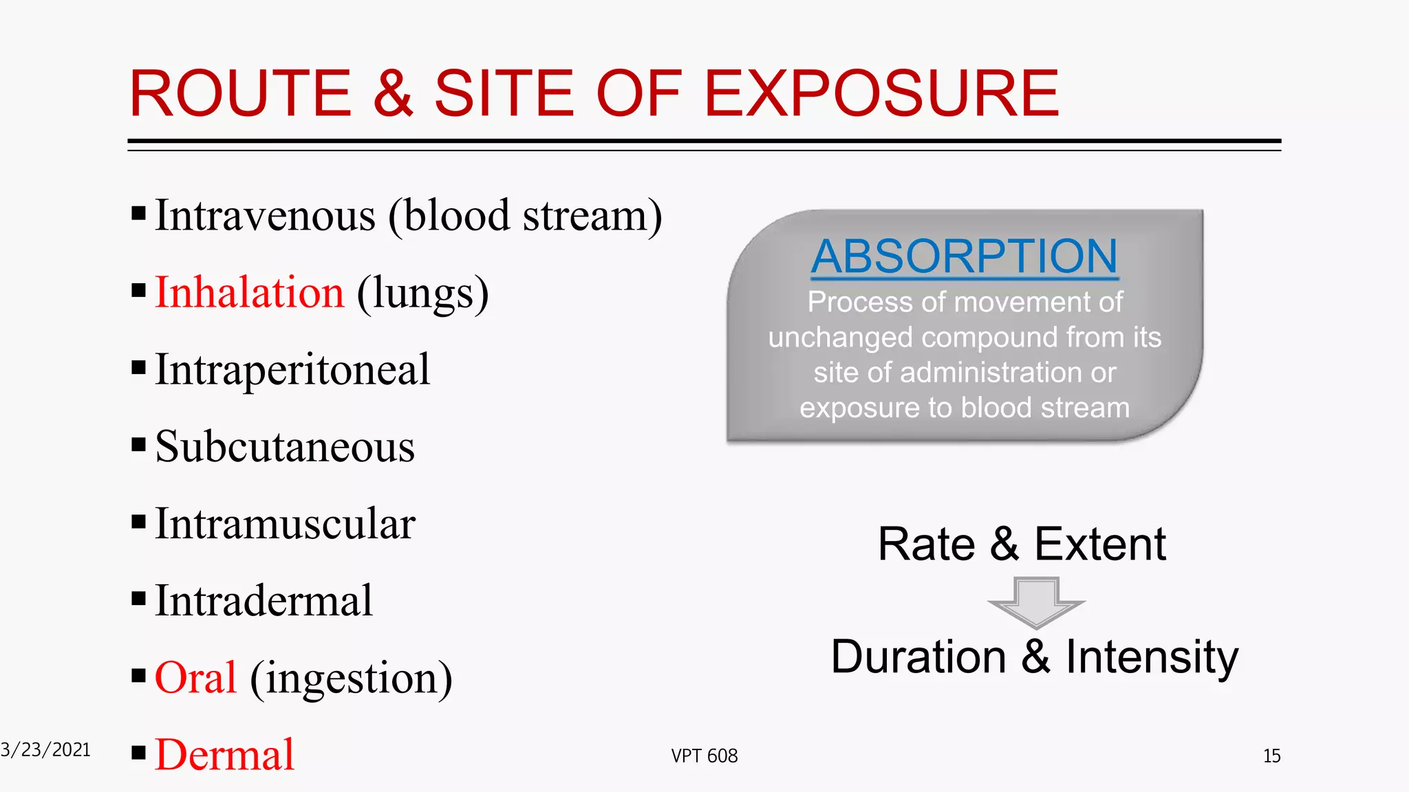 ROUTE & SITE OF EXPOSURE
Intravenous (blood stream)
Inhalation (lungs)
Intraperitoneal
Subcutaneous
Intramuscular
Intradermal
Oral (ingestion)
Dermal
3/23/2021 15
VPT 608
ABSORPTION
Process of movement of
unchanged compound from its
site of administration or
exposure to blood stream
Rate & Extent
Duration & Intensity
 