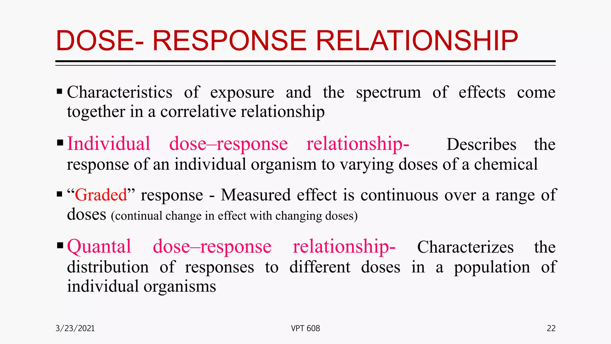 DOSE- RESPONSE RELATIONSHIP
 Characteristics of exposure and the spectrum of effects come
together in a correlative relationship
Individual dose–response relationship- Describes the
response of an individual organism to varying doses of a chemical
 “Graded” response - Measured effect is continuous over a range of
doses (continual change in effect with changing doses)
Quantal dose–response relationship- Characterizes the
distribution of responses to different doses in a population of
individual organisms
3/23/2021 22
VPT 608
 