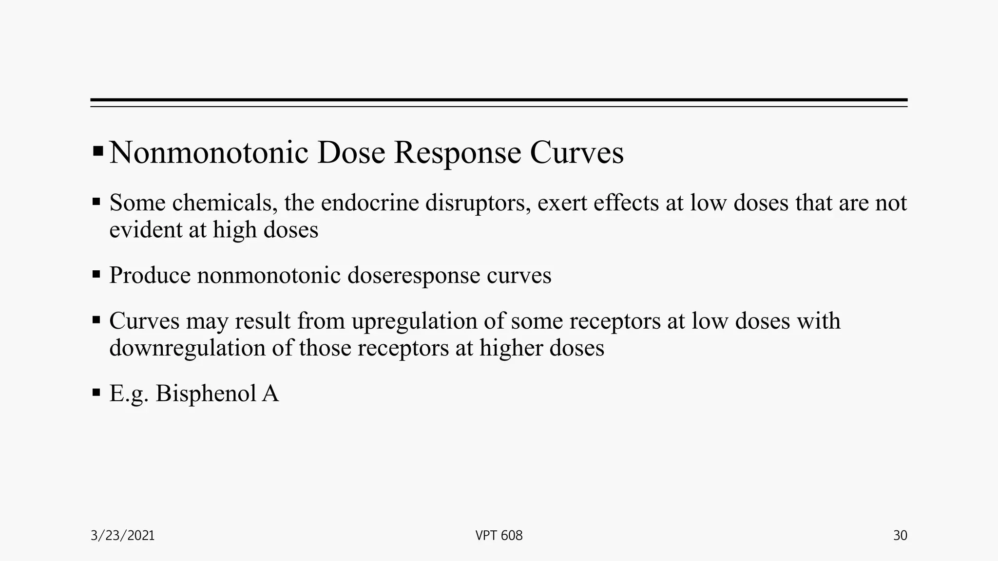 Nonmonotonic Dose Response Curves
 Some chemicals, the endocrine disruptors, exert effects at low doses that are not
evident at high doses
 Produce nonmonotonic doseresponse curves
 Curves may result from upregulation of some receptors at low doses with
downregulation of those receptors at higher doses
 E.g. Bisphenol A
3/23/2021 30
VPT 608
 