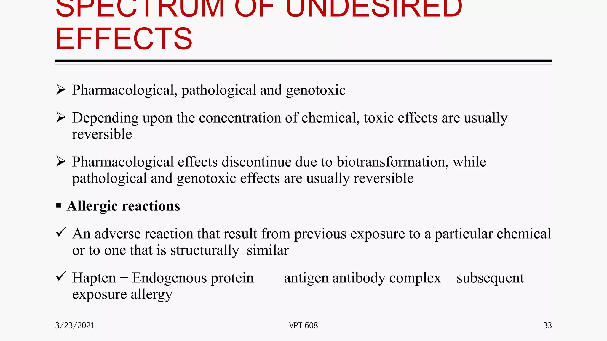 SPECTRUM OF UNDESIRED
EFFECTS
 Pharmacological, pathological and genotoxic
 Depending upon the concentration of chemical, toxic effects are usually
reversible
 Pharmacological effects discontinue due to biotransformation, while
pathological and genotoxic effects are usually reversible
 Allergic reactions
 An adverse reaction that result from previous exposure to a particular chemical
or to one that is structurally similar
 Hapten + Endogenous protein antigen antibody complex subsequent
exposure allergy
3/23/2021 33
VPT 608
 