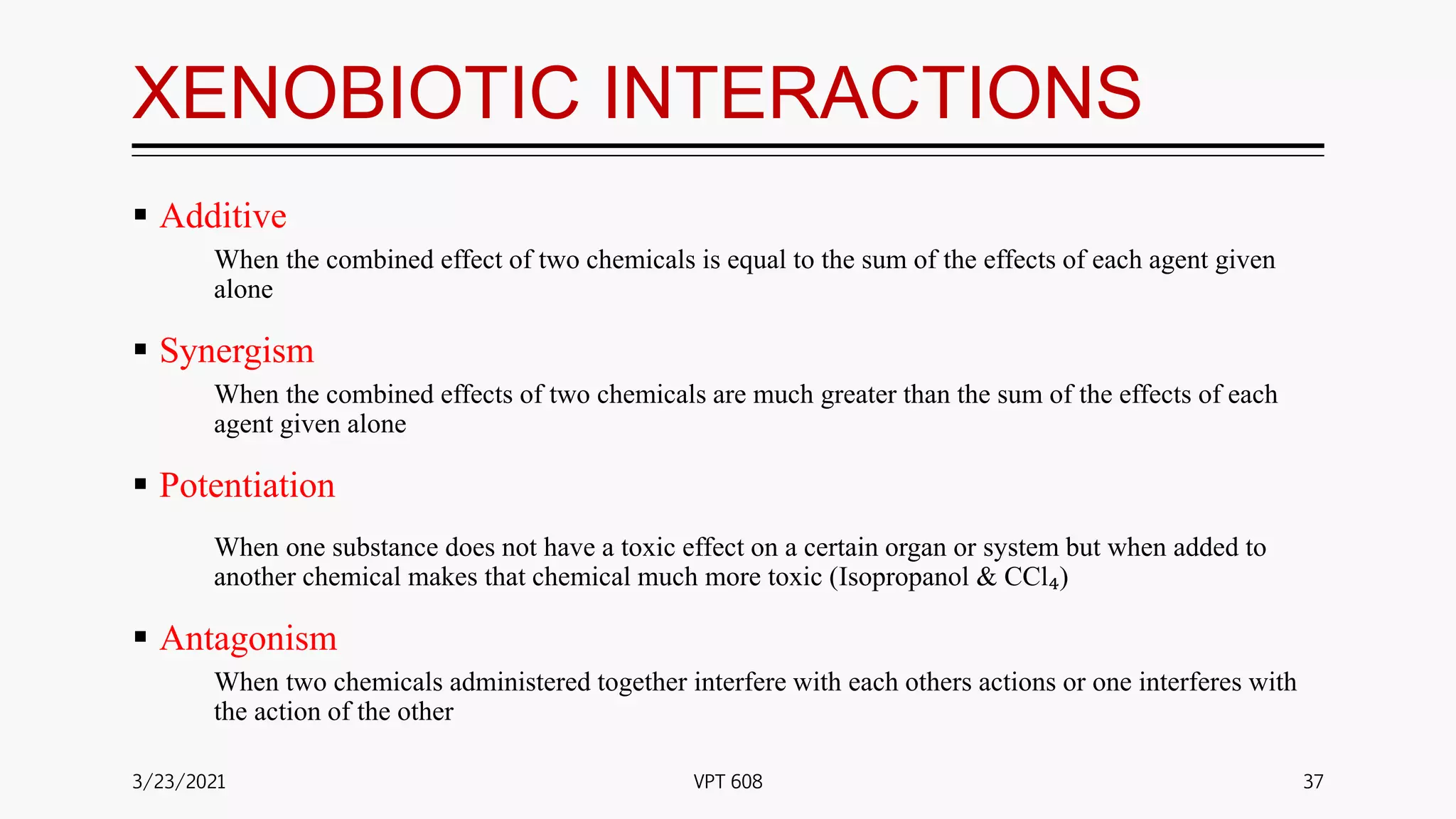 XENOBIOTIC INTERACTIONS
 Additive
When the combined effect of two chemicals is equal to the sum of the effects of each agent given
alone
 Synergism
When the combined effects of two chemicals are much greater than the sum of the effects of each
agent given alone
 Potentiation
When one substance does not have a toxic effect on a certain organ or system but when added to
another chemical makes that chemical much more toxic (Isopropanol & CCl₄)
 Antagonism
When two chemicals administered together interfere with each others actions or one interferes with
the action of the other
3/23/2021 37
VPT 608
 