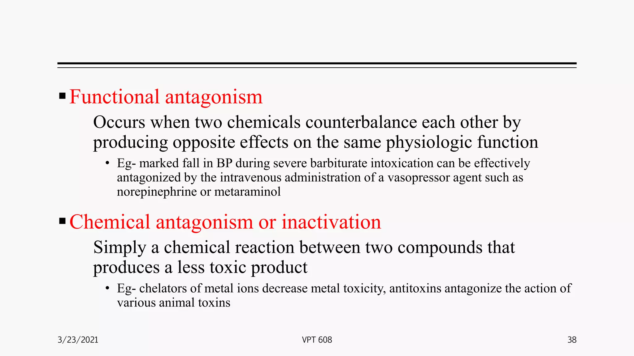 Functional antagonism
Occurs when two chemicals counterbalance each other by
producing opposite effects on the same physiologic function
• Eg- marked fall in BP during severe barbiturate intoxication can be effectively
antagonized by the intravenous administration of a vasopressor agent such as
norepinephrine or metaraminol
Chemical antagonism or inactivation
Simply a chemical reaction between two compounds that
produces a less toxic product
• Eg- chelators of metal ions decrease metal toxicity, antitoxins antagonize the action of
various animal toxins
3/23/2021 38
VPT 608
 