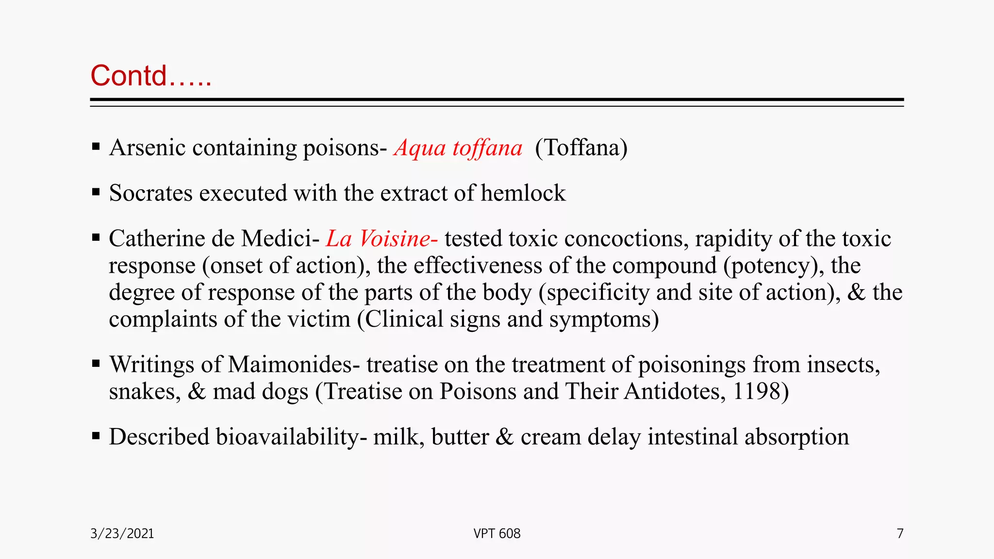 Contd…..
 Arsenic containing poisons- Aqua toffana (Toffana)
 Socrates executed with the extract of hemlock
 Catherine de Medici- La Voisine- tested toxic concoctions, rapidity of the toxic
response (onset of action), the effectiveness of the compound (potency), the
degree of response of the parts of the body (specificity and site of action), & the
complaints of the victim (Clinical signs and symptoms)
 Writings of Maimonides- treatise on the treatment of poisonings from insects,
snakes, & mad dogs (Treatise on Poisons and Their Antidotes, 1198)
 Described bioavailability- milk, butter & cream delay intestinal absorption
3/23/2021 7
VPT 608
 