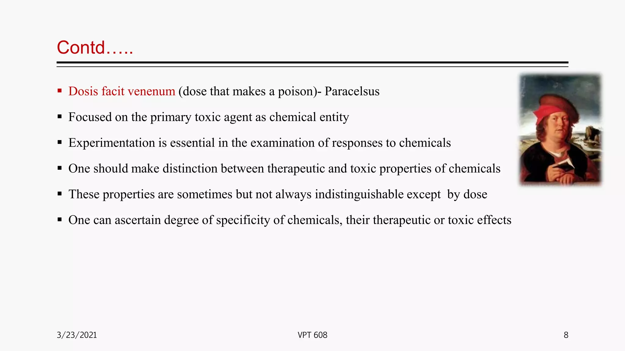 Contd…..
 Dosis facit venenum (dose that makes a poison)- Paracelsus
 Focused on the primary toxic agent as chemical entity
 Experimentation is essential in the examination of responses to chemicals
 One should make distinction between therapeutic and toxic properties of chemicals
 These properties are sometimes but not always indistinguishable except by dose
 One can ascertain degree of specificity of chemicals, their therapeutic or toxic effects
3/23/2021 8
VPT 608
 