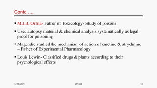 Contd…..
 M.J.B. Orfila- Father of Toxicology- Study of poisons
 Used autopsy material & chemical analysis systematically as legal
proof for poisoning
 Magendie studied the mechanism of action of emetine & strychnine
– Father of Experimental Pharmacology
 Louis Lewin- Classified drugs & plants according to their
psychological effects
3/23/2021 10
VPT 608
 