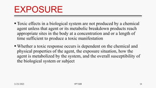 EXPOSURE
 Toxic effects in a biological system are not produced by a chemical
agent unless that agent or its metabolic breakdown products reach
appropriate sites in the body at a concentration and or a length of
time sufficient to produce a toxic manifestation
 Whether a toxic response occurs is dependent on the chemical and
physical properties of the agent, the exposure situation, how the
agent is metabolized by the system, and the overall susceptibility of
the biological system or subject
3/23/2021 14
VPT 608
 