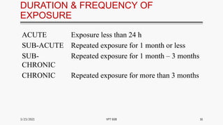 DURATION & FREQUENCY OF
EXPOSURE
ACUTE Exposure less than 24 h
SUB-ACUTE Repeated exposure for 1 month or less
SUB-
CHRONIC
Repeated exposure for 1 month – 3 months
CHRONIC Repeated exposure for more than 3 months
3/23/2021 16
VPT 608
 