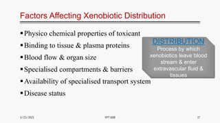 Factors Affecting Xenobiotic Distribution
Physico chemical properties of toxicant
Binding to tissue & plasma proteins
Blood flow & organ size
Specialised compartments & barriers
Availability of specialised transport system
Disease status
3/23/2021 17
VPT 608
DISTRIBUTION
Process by which
xenobiotics leave blood
stream & enter
extravascular fluid &
tissues
 