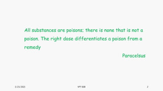 3/23/2021 2
VPT 608
All substances are poisons; there is none that is not a
poison. The right dose differentiates a poison from a
remedy
Paracelsus
 