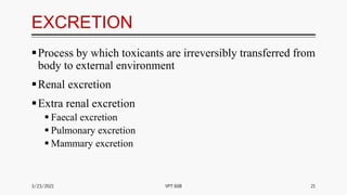 EXCRETION
Process by which toxicants are irreversibly transferred from
body to external environment
Renal excretion
Extra renal excretion
 Faecal excretion
 Pulmonary excretion
 Mammary excretion
3/23/2021 21
VPT 608
 