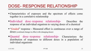 DOSE- RESPONSE RELATIONSHIP
 Characteristics of exposure and the spectrum of effects come
together in a correlative relationship
Individual dose–response relationship- Describes the
response of an individual organism to varying doses of a chemical
 “Graded” response - Measured effect is continuous over a range of
doses (continual change in effect with changing doses)
Quantal dose–response relationship- Characterizes the
distribution of responses to different doses in a population of
individual organisms
3/23/2021 22
VPT 608
 